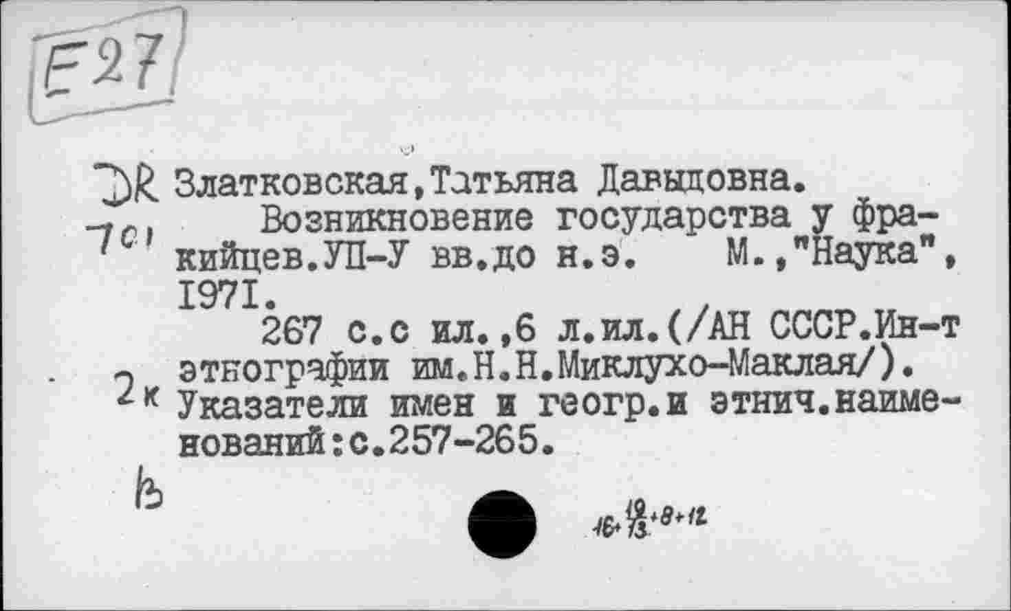 ﻿Златковская,Татьяна Давыдовна.
-,С1 Возникновение государства у фра-кийцев.УП-У вв.до н.э. М.,"Наука", 1971.
267 с.с ил.,6 л.ил.(/АН СССР.Ин-т этнографии им.Н.Н.Миклухо-Маклая/). Указатели имен и геогр.и этнич.наименований: с.257-265.